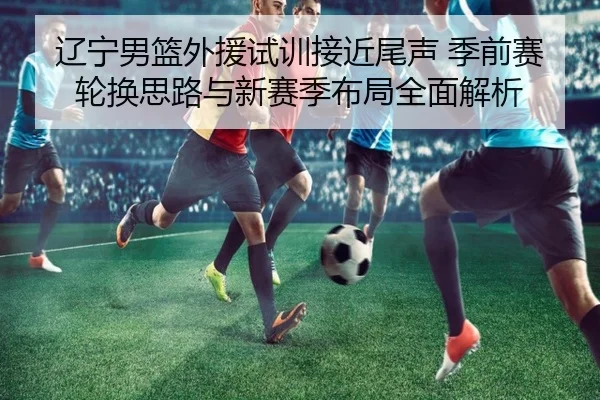 辽宁男篮外援试训接近尾声 季前赛轮换思路与新赛季布局全面解析 | kaiyun